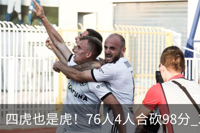 四虎也是虎！76人4人合砍98分 3人26+大帝三双VJ两双