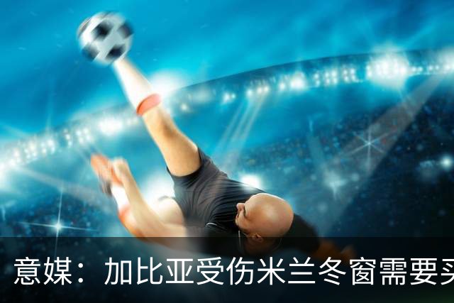 意媒：加比亚受伤米兰冬窗需要买中卫，关注伊纳西奥和金玟哉