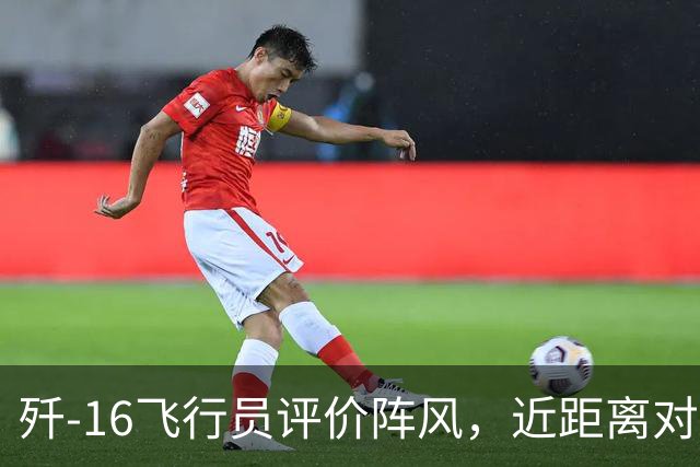 歼-16飞行员评价阵风，近距离对抗确实非常难缠，差点心里没底