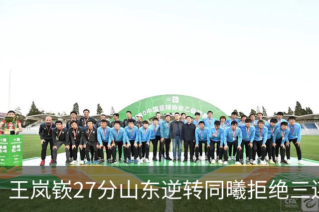王岚嵚27分山东逆转同曦拒绝三连败，班顿2分离队倒计时