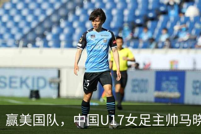 赢美国队，中国U17女足主帅马晓旭：今天我们的球队太争气了