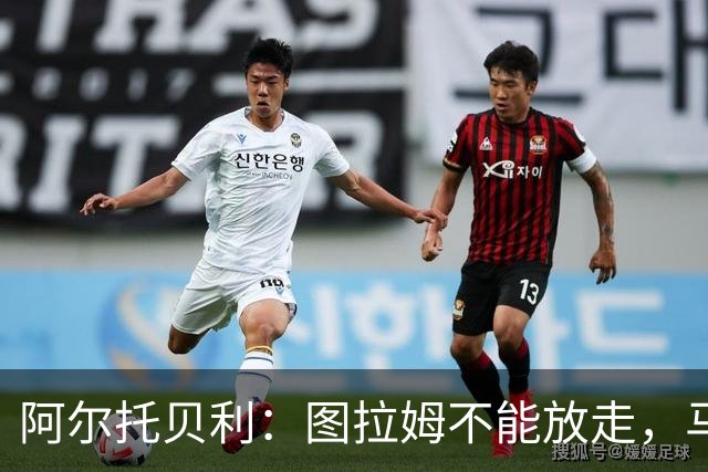 阿尔托贝利：图拉姆不能放走，马洛塔肯定在准备续约