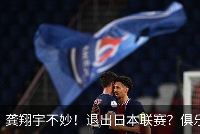 龚翔宇不妙！退出日本联赛？俱乐部官宣，龚翔宇回应，原因让人心疼